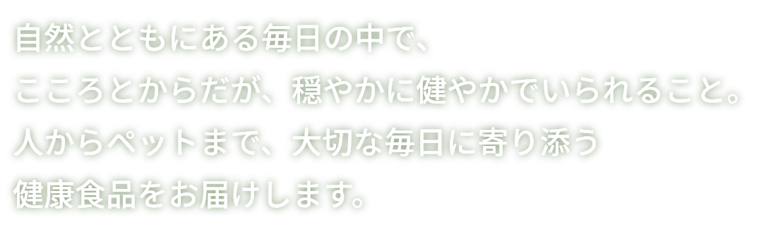 自然とともにある毎日の中で、こころとからだが、穏やかに健やかでいられること。人からペットまで、大切な毎日に寄り添う健康食品をお届けします。